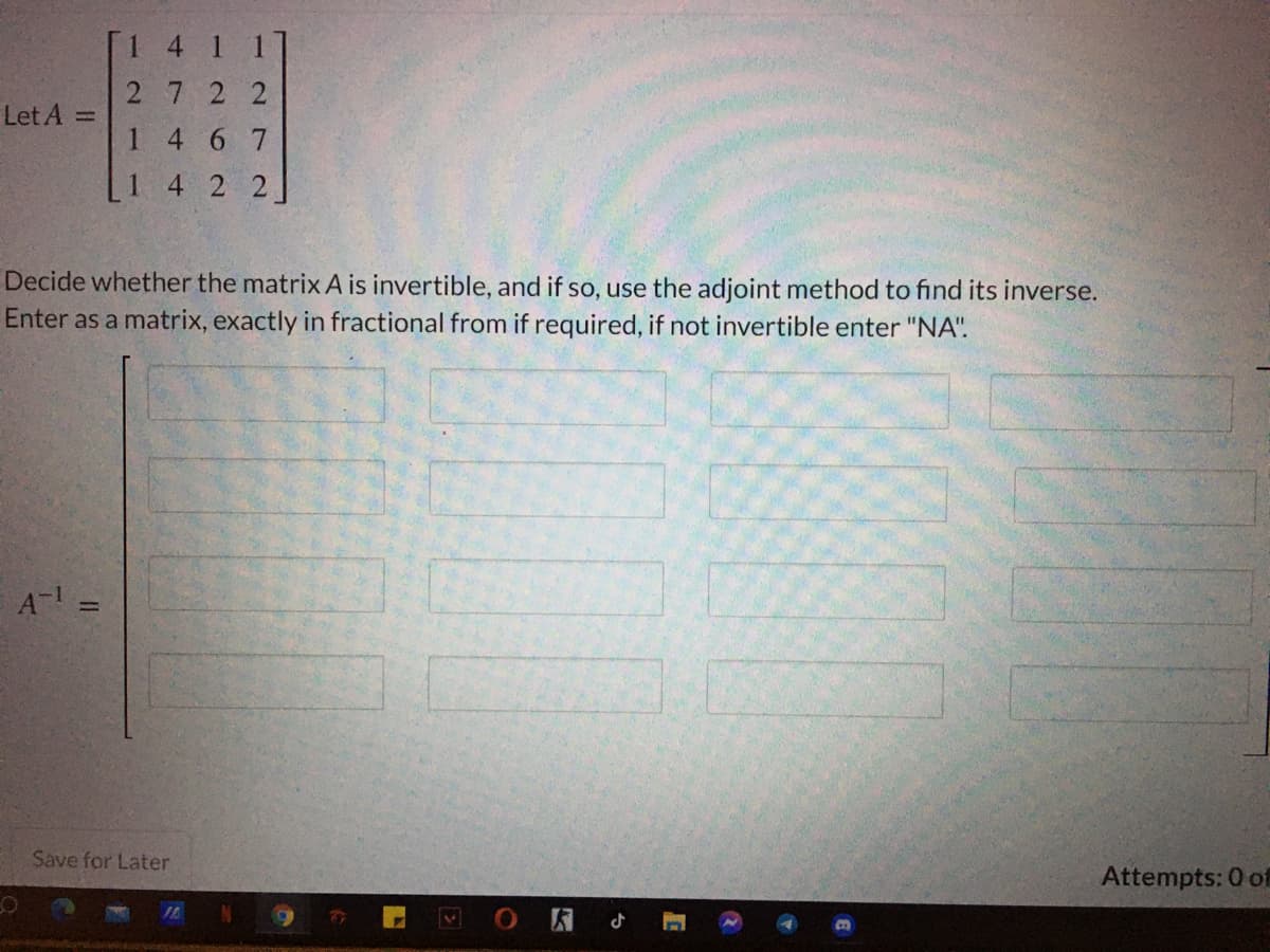 [1 4
1 1]
2722
Let A =
1 4 6 7
1
4 2 2
Decide whether the matrix A is invertible, and if so, use the adjoint method to find its inverse.
Enter as a matrix, exactly in fractional from if required, if not invertible enter "NA".
A- =
Save for Later
Attempts: 0 of
