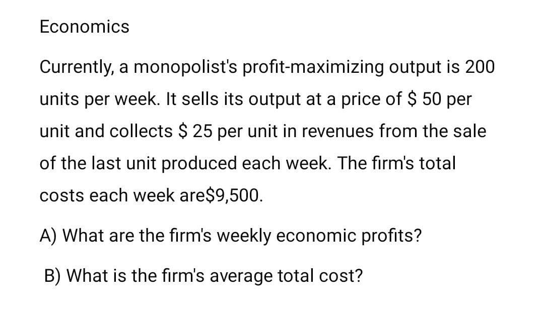 Economics
Currently, a monopolist's profit-maximizing output is 200
units per week. It sells its output at a price of $ 50 per
unit and collects $ 25 per unit in revenues from the sale
of the last unit produced each week. The firm's total
costs each week are$9,500.
A) What are the firm's weekly economic profits?
B) What is the firm's average total cost?
