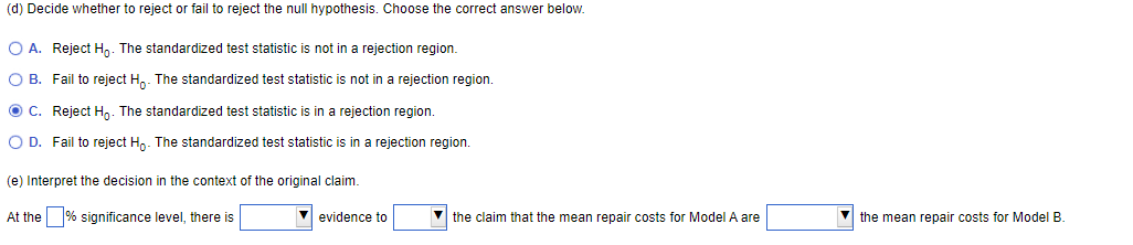 (d) Decide whether to reject or fail to reject the null hypothesis. Choose the correct answer below.
O A. Reject Ho. The standardized test statistic is not in a rejection region.
O B. Fail to reject Ho. The standardized test statistic is not in a rejection region.
ⒸC. Reject Ho. The standardized test statistic is in a rejection region.
O D. Fail to reject Ho. The standardized test statistic is in a rejection region.
(e) Interpret the decision in the context of the original claim.
At the
significance level, there is
✔ evidence to
the claim that the mean repair costs for Model A are
the mean repair costs for Model B