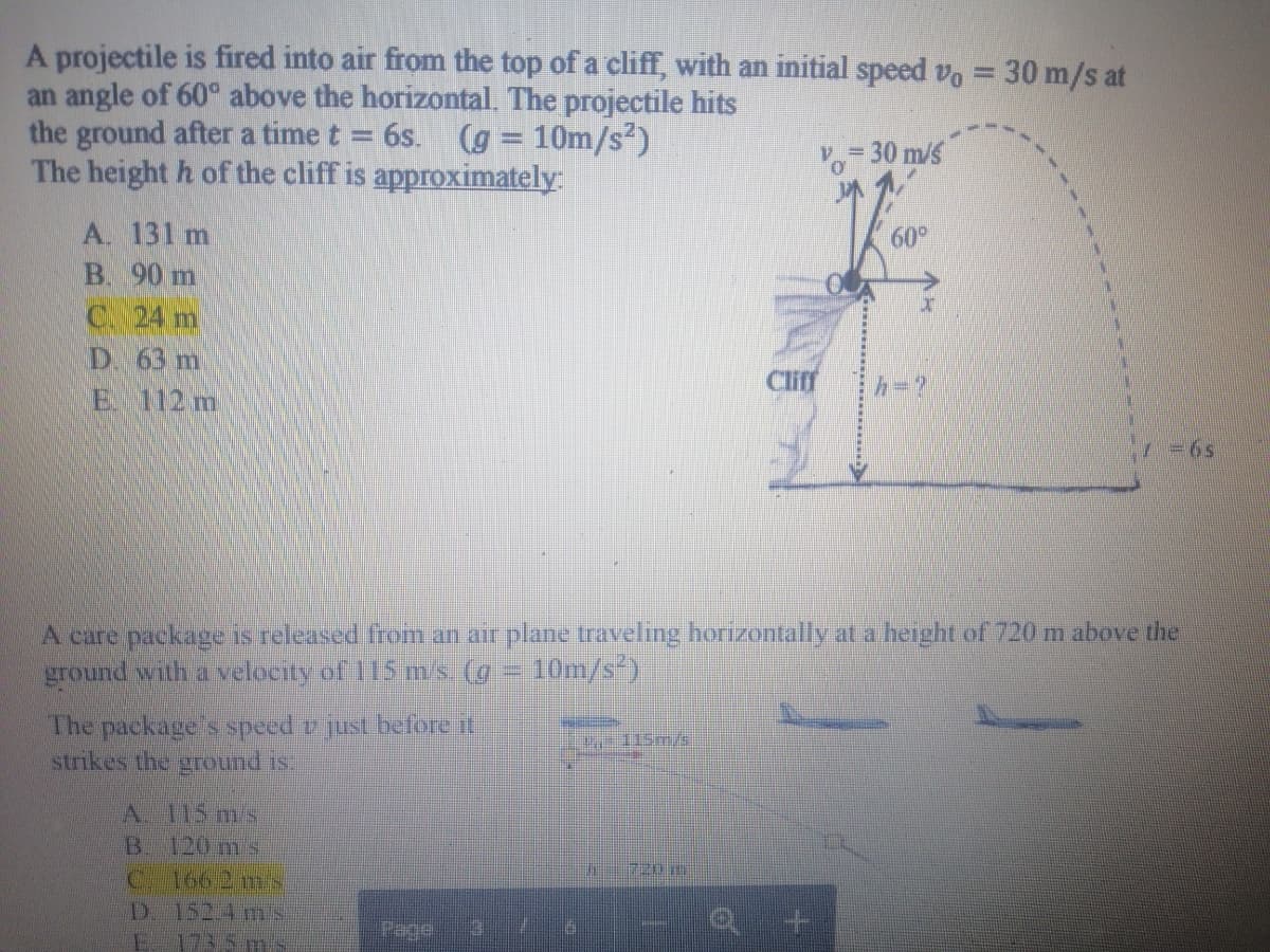 A projectile is fired into air from the top of a cliff, with an initial speed vo = 30 m/s at
an angle of 60° above the horizontal. The projectile hits
the ground after a time t = 6s. (g = 10m/s?)
The height h of the cliff is approximately:
- 30 m/s
A. 131 m
60°
B. 90 m
C. 24 m
D. 63 m
Cliff
h=?
E 112 m
7 =6s
A care package is released from an air plane traveling horizontally at a height of 720 m above the
ground with a velocity of 115 m/s (g = 10m/s)
The package s speed v just before if
strikes the ground is.
A. 115 ms
B. 120 m s
C 166 2 mS
D. 152 4 ms
173.5 mis
720 m
Page
