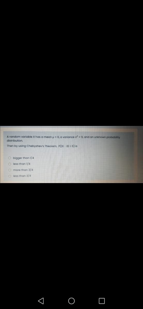 A random variable X has a mean u = 6, a variance o=9, and an unknown probability
distribution.
Then by using Chebyshev's Theorem, P(IX - 6| 2 6) is
O bigger than 1/4
O less than 1/4
O more than 3/4
O less than 3/4
< O O
