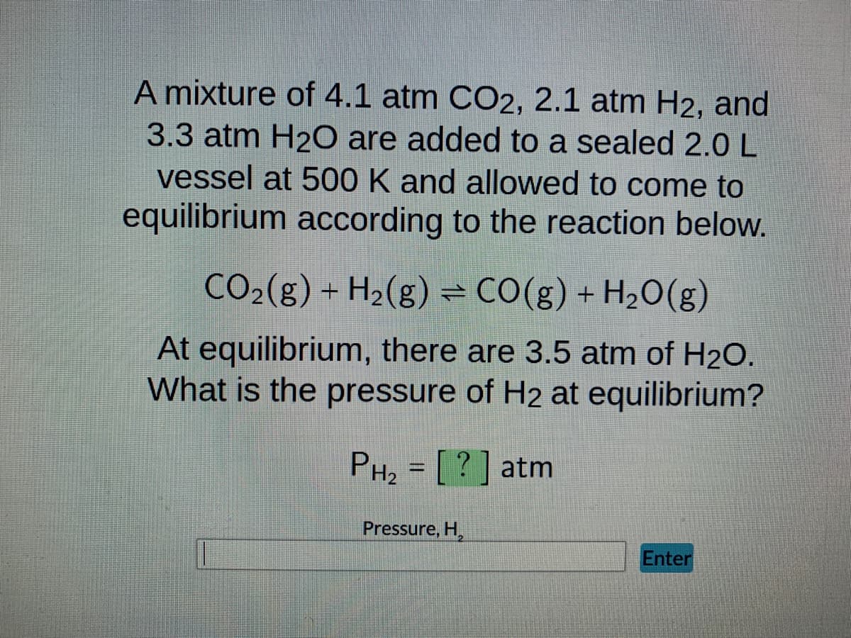 A mixture of 4.1 atm CO2, 2.1 atm H2, and
3.3 atm H₂O are added to a sealed 2.0 L
vessel at 500 K and allowed to come to
equilibrium according to the reaction below.
CO₂(g) + H₂(g) = CO(g) + H₂O(g)
At equilibrium, there are 3.5 atm of H₂O.
What is the pressure of H2 at equilibrium?
PH₂ = [?] atm
Pressure, H₂
Enter