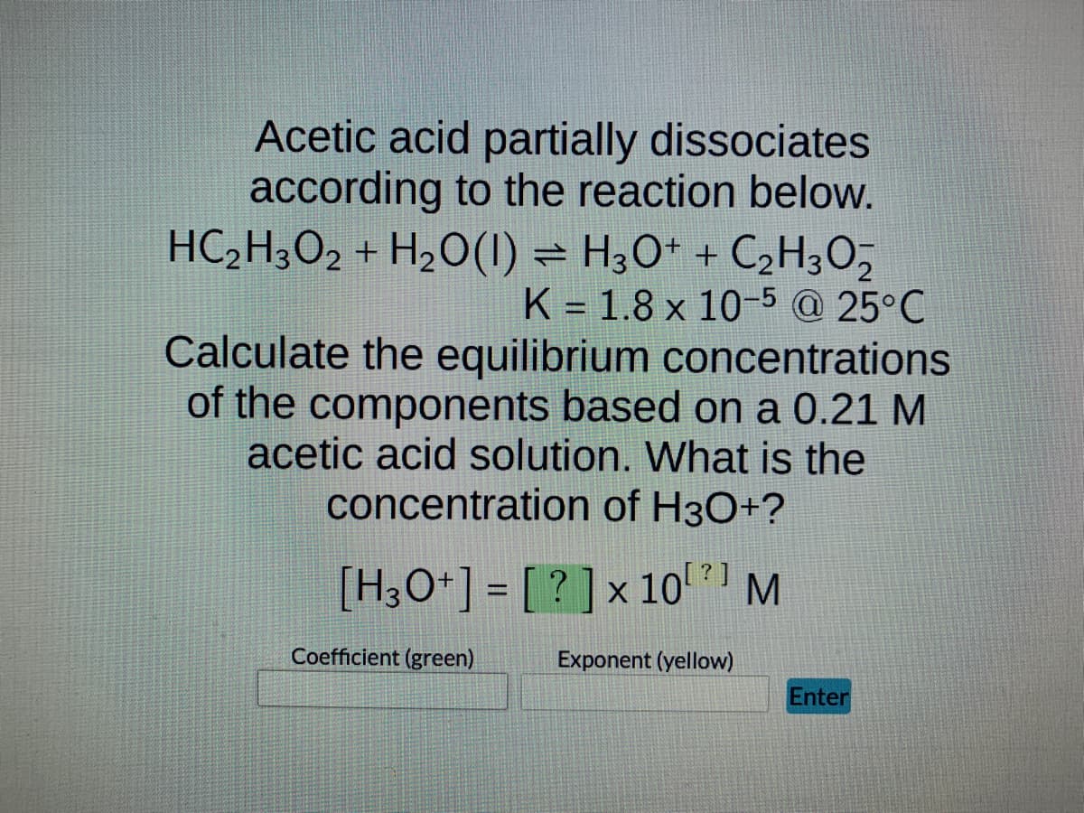 Acetic acid partially dissociates
according to the reaction below.
HC₂H3O2 + H₂O(1) H3O+ + C₂H₂O2
⇒
K = 1.8 x 10-5 @ 25°C
Calculate the equilibrium concentrations
of the components based on a 0.21 M
acetic acid solution. What is the
concentration of H3O+?
[H3O+] = [?] x 10¹¹ M
Exponent (yellow)
Coefficient (green)
Enter