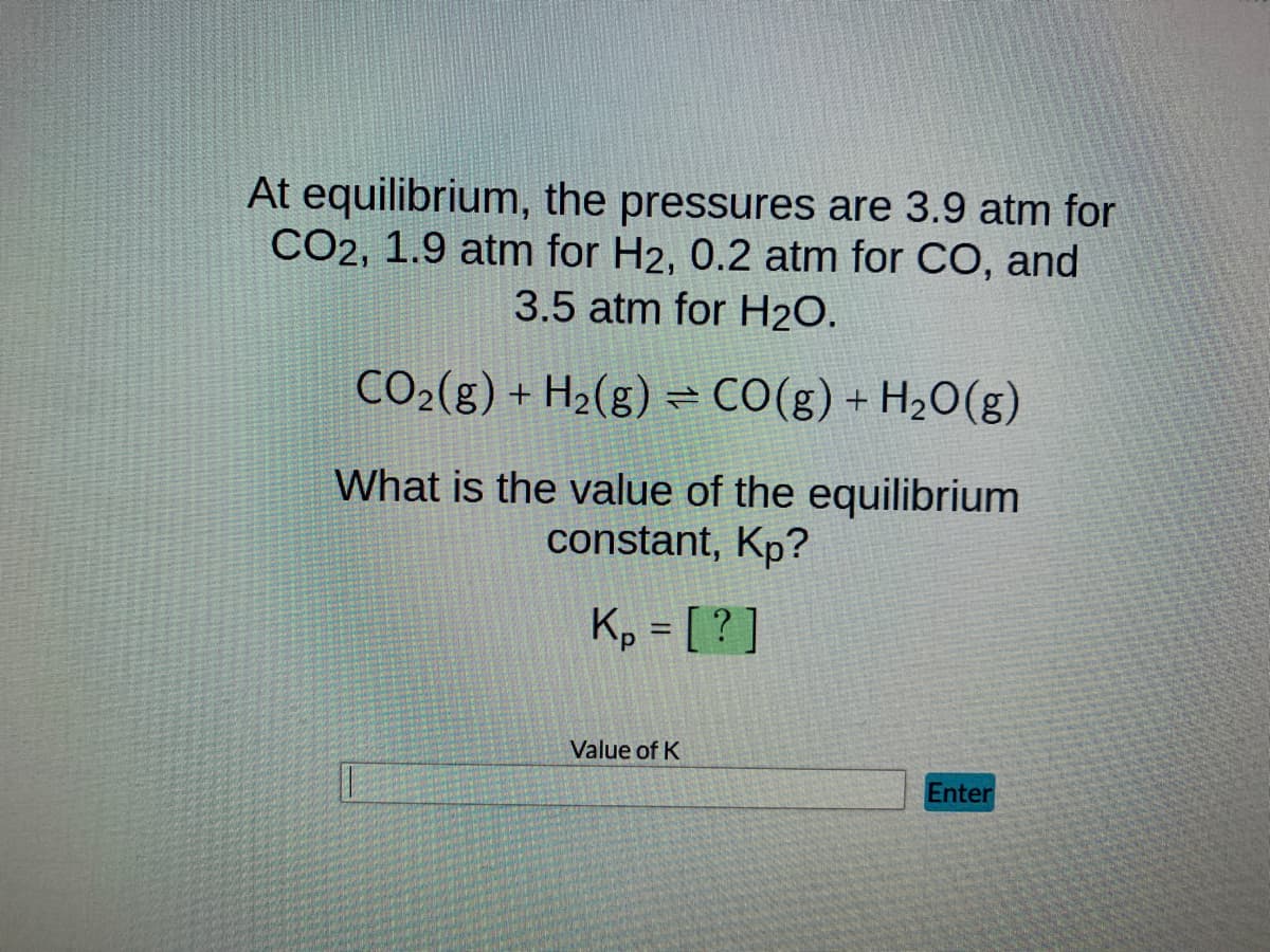 At equilibrium, the pressures are 3.9 atm for
CO2, 1.9 atm for H2, 0.2 atm for CO, and
3.5 atm for H₂O.
CO₂(g) + H₂(g) = CO(g) + H₂O(g)
What is the value of the equilibrium
constant, Kp?
Kp = [?]
Value of K
Enter