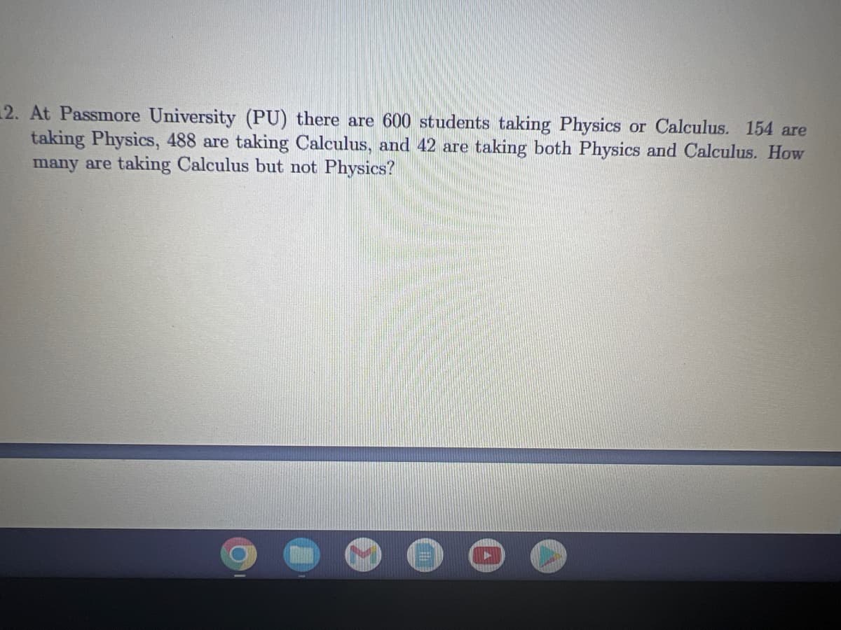 2. At Passmore University (PU) there are 600 students taking Physics or Calculus. 154 are
taking Physics, 488 are taking Calculus, and 42 are taking both Physics and Calculus. How
many are taking Calculus but not Physics?
O