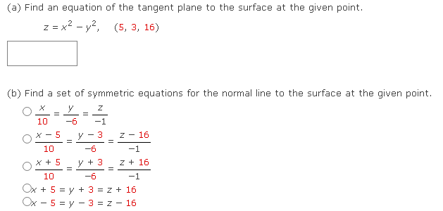(a) Find an equation of the tangent plane to the surface at the given point.
z = x² - y², (5, 3, 16)
(b) Find a set of symmetric equations for the normal line to the surface at the given point.
y
10 -6
X-5
10
x + 5
=
=
=
=
y
Z
-1
3
=
-6
y + 3
-6
10
-1
Ox + 5 = y + 3 = z + 16
Ox 5 = y3 = z - 16
Z - 16
=
-1
Z + 16