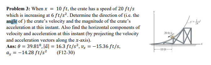 Problem 3: When x = 10 ft, the crate has a speed of 20 ft/s
which is increasing at 6 ft/s². Determine the direction of (i.e. the
angle of) the crate's velocity and the magnitude of the crate's
acceleration at this instant. Also find the horizontal components of
velocity and acceleration at this instant (by projecting the velocity
and acceleration vectors along the x-axis).
Ans: 0 = 39.81°, |a| = 16.3 ft/s², vx = -15.36 ft/s,
ax = -14.28 ft/s² (F12-30)
20 ft/s,
-10 ft-
J-42²