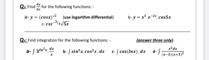 Q:: Find 2 for the following functions: -
a- y = (cosx)V (use logarithm differential)
c- csc-2/3/5x
b- y = x.e-2x cos5x
Qa: Find integration for the following functions: -
(answer three only)
a- S 3ln²x_ dx
x²dx
d- J x-1)(x+1)²
b- S sin5x.cos²x.dx
c- f cos(Inx).dx
