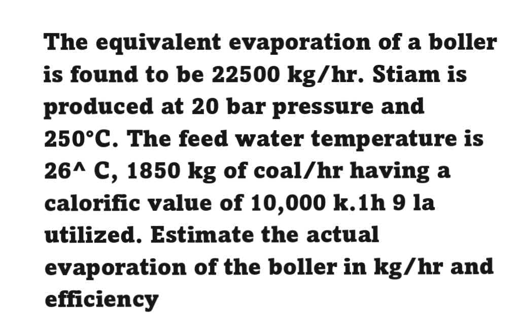 The equivalent evaporation of a boller
is found to be 22500 kg/hr. Stiam is
produced at 20 bar pressure and
250°C. The feed water temperature is
26^ C, 1850 kg of coal/hr having a
calorific value of 10,000 k.1h 9 la
util
lized. Estimate the actual
evaporation of the boller in kg/hr and
efficiency
