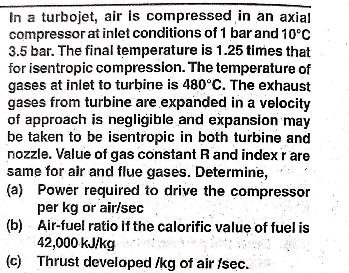 In a turbojet, air is compressed in an axial
compressor at inlet conditions of 1 bar and 10°C
3.5 bar. The final temperature is 1.25 times that
for isentropic compression. The temperature of
gases at inlet to turbine is 480°C. The exhaust
gases from turbine are expanded in a velocity
of approach is negligible and expansion may
be taken to be isentropic in both turbine and
nozzle. Value of gas constant R'and index r are
same for air and flue gases. Determine,
(a) Power required to drive the compressor
per kg or air/sec
(b) Air-fuel ratio if the calorific value of fuel is
42,000 kJ/kg
(c) Thrust developed /kg of air fsec.
