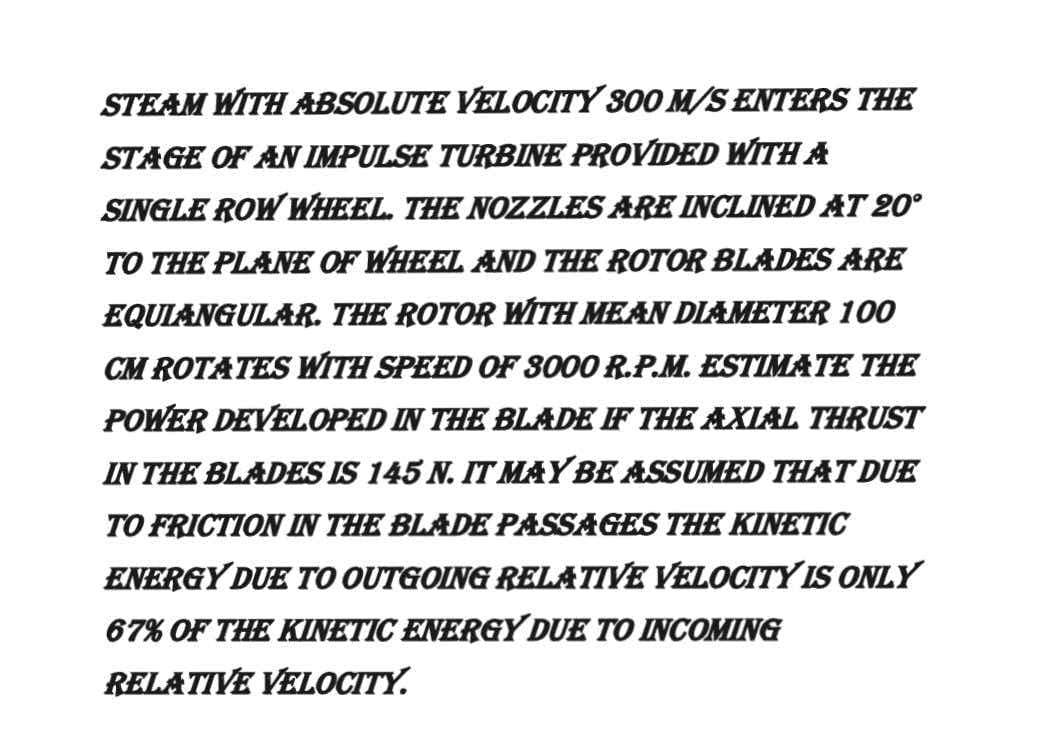 STEAM WITH ABSOLUTE VELOCITY 300 M/S ENTERS THE
STAGE OF AN IMPULSE TURBINE PROVIDED WITH A
SINGLE ROW WHEEL. THE NOZZLES ARE INCLINED AT 20°
TO THE PLANE OF WHEEL AND THE ROTOR BLADES ARE
EQUIANGULAR. THE ROTOR WITH MEAN DIAMETER 100
CM ROTATES WITH SPEED OF 3000 R.P.M. ESTIMATE THE
POWER DEVELOPED IN THE BLADE IF THE AXIAL THRUST
IN THE BLADES IS 145 N. IT MAY BE ASSUMED THAT DUE
TO FRICTION IN THE BLADE PASSAGES THE KINETIC
ENERGY DUE TO OUTGOING RELATIVE VELOCITY IS ONLY
67% OF THE KINETIC ENERGY DUE TO INCOMING
RELATIVE VELOCITY.
