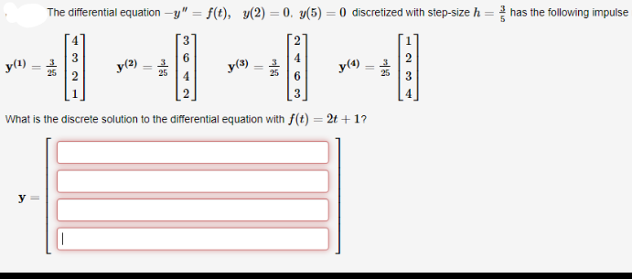 The differential equation -y" = f(t), y(2) = 0. y(5) = 0 discretized with step-size h = has the following impulse
%3D
y(1)
6.
y(2)
y(3)
2
4
y(4)
What is the discrete solution to the differential equation with f(t) = 2t + 1?
y
