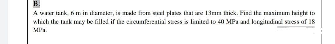 B:
A water tank, 6 m in diameter, is made from steel plates that are 13mm thick. Find the maximum height to
which the tank may be filled if the circumferential stress is limited to 40 MPa and longitudinal stress of 18
MPа.
