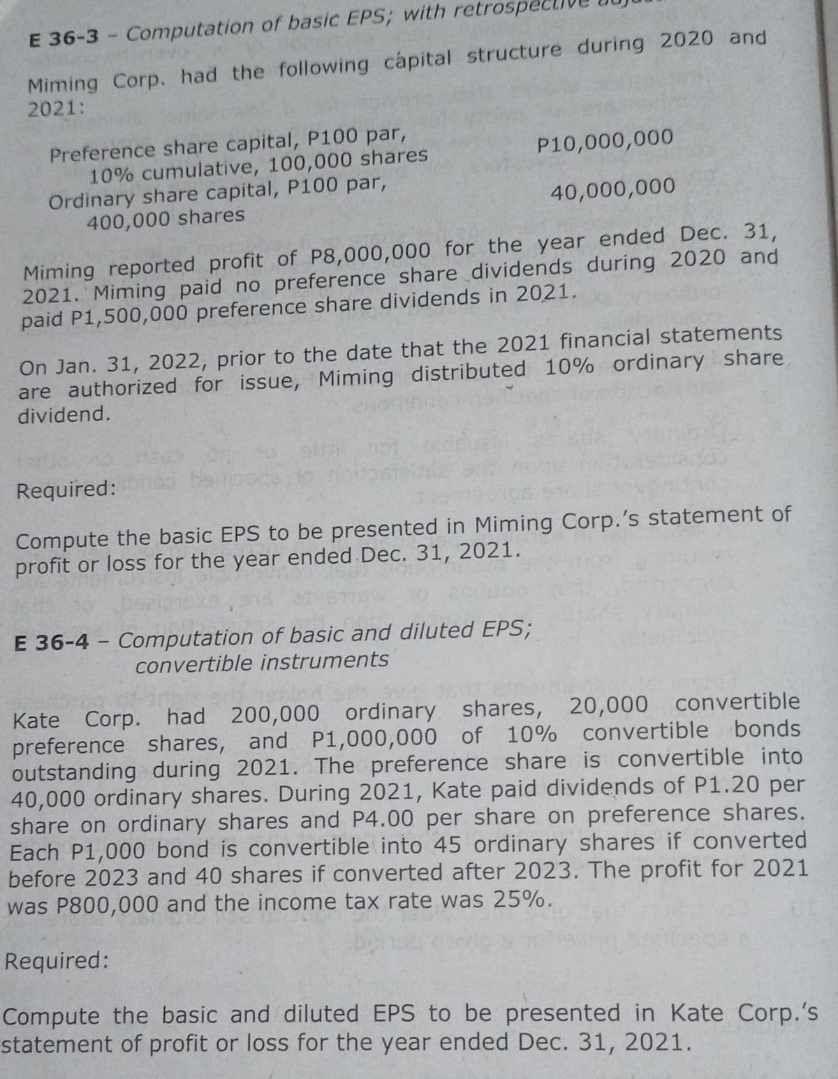 E 36-3 - Computation of basic EPS; with retrospe
Miming Corp. had the following capital structure during 2020 and
2021:
Preference share capital, P100 par,
10% cumulative, 100,000 shares
Ordinary share capital, P100 par,
400,000 shares
P10,000,000
40,000,000
Miming reported profit of P8,000,000 for the year ended Dec. 31,
2021. Miming paid no preference share dividends during 2020 and
paid P1,500,000 preference share dividends in 2021.
On Jan. 31, 2022, prior to the date that the 2021 financial statements
are authorized for issue, Miming distributed 10% ordinary share
dividend.
Required:
Compute the basic EPS to be presented in Miming Corp.'s statement of
profit or loss for the year ended Dec. 31, 2021.
E 36-4 - Computation of basic and diluted EPS;
convertible instruments
Kate Corp. had 200,000 ordinary shares, 20,000 convertible
preference shares, and P1,000,000 of
outstanding during 2021. The preference share is convertible into
40,000 ordinary shares. During 2021, Kate paid dividends of P1.20 per
share on ordinary shares and P4.00 per share on preference shares.
Each P1,000 bond is convertible into 45 ordinary shares if converted
before 2023 and 40 shares if converted after 2023. The profit for 2021
was P800,000 and the income tax rate was 25%.
10% convertible bonds
Required:
Compute the basic and diluted EPS to be presented in Kate Corp.'s
statement of profit or loss for the year ended Dec. 31, 2021.

