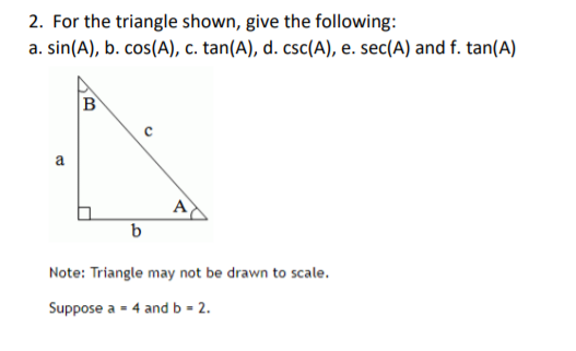 2. For the triangle shown, give the following:
a. sin(A), b. cos(A), c. tan(A), d. csc(A), e. sec(A) and f. tan(A)
B
a
b
Note: Triangle may not be drawn to scale.
Suppose a - 4 and b = 2.
