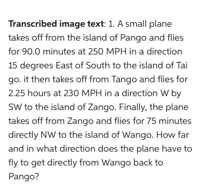 Transcribed image text: 1. A small plane
takes off from the island of Pango and flies
for 90.0 minutes at 250 MPH in a direction
15 degrees East of South to the island of Tai
go. it then takes off from Tango and flies for
2.25 hours at 230 MPH in a direction W by
SW to the island of Zango. Finally, the plane
takes off from Zango and flies for 75 minutes
directly NW to the island of Wango. How far
and in what direction does the plane have to
fly to get directly from Wango back to
Pango?