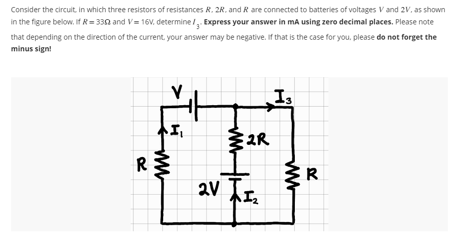 Consider the circuit, in which three resistors of resistances R, 2R, and R are connected to batteries of voltages V and 2V, as shown
in the figure below. If R=339 and V=16V, determine I. Express your answer in mA using zero decimal places. Please note
that depending on the direction of the current, your answer may be negative. If that is the case for you, please do not forget the
minus sign!
R
VI
{2R
2V 1₂
13
www
R