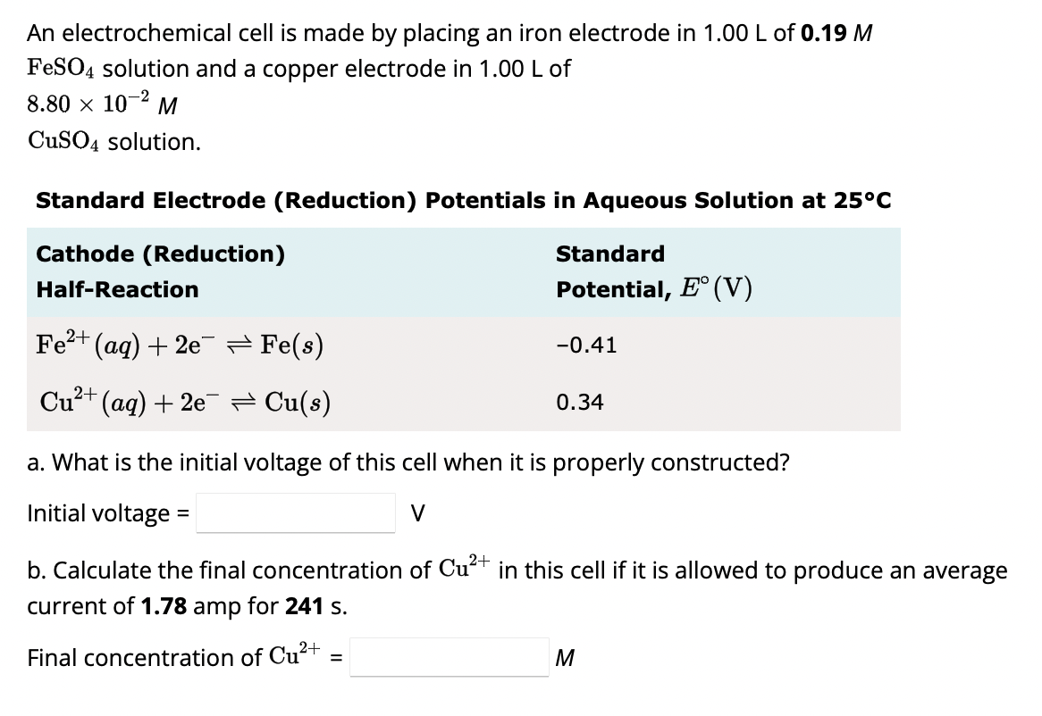 An electrochemical cell is made by placing an iron electrode in 1.00 L of 0.19 M
FeSO4 solution and a copper electrode in 1.00 L of
8.80 × 10-² M
CuSO4 solution.
Standard Electrode (Reduction) Potentials in Aqueous Solution at 25°C
Cathode (Reduction)
Half-Reaction
¯(aq) + 2e¯ ⇒ Fe(s)
Cu²+ (aq) + 2e¯¯ ≈ Cu(s)
Fe²+
Standard
Potential, E° (V)
-0.41
=
0.34
a. What is the initial voltage of this cell when it is properly constructed?
Initial voltage
2+
b. Calculate the final concentration of Cu²+ in this cell if it is allowed to produce an average
current of 1.78 amp for 241 s.
Final concentration of Cu²+
M