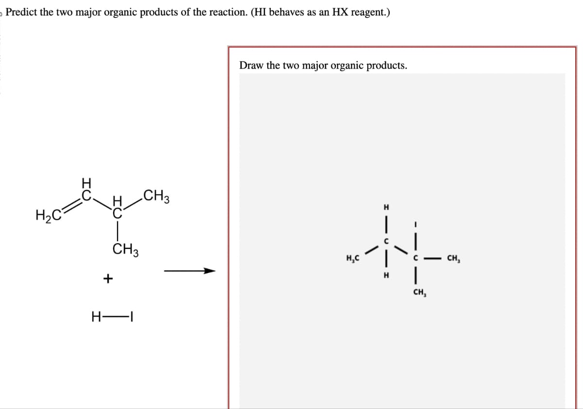 o Predict the two major organic products of the reaction. (HI behaves as an HX reagent.)
H₂C
ΤΟ
+
CH3
H—I
CH3
Draw the two major organic products.
H₂C
H
H
CH₂
CH₂