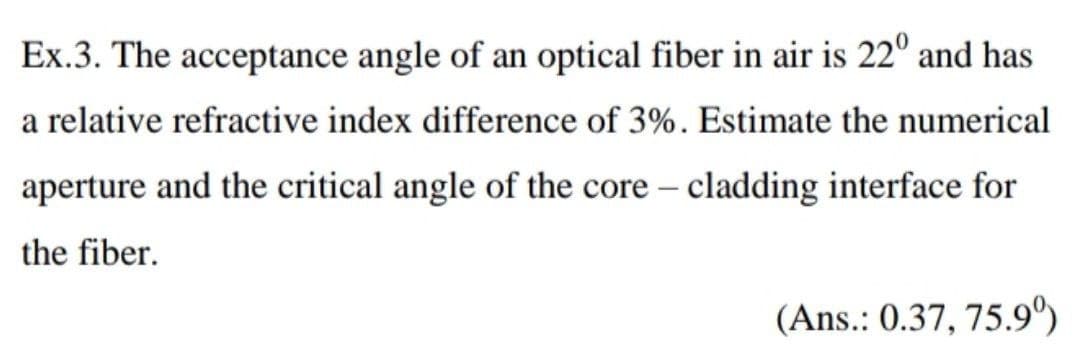 Ex.3. The acceptance angle of an optical fiber in air is 22° and has
a relative refractive index difference of 3%. Estimate the numerical
aperture and the critical angle of the core - cladding interface for
the fiber.
(Ans.: 0.37, 75.9º)
