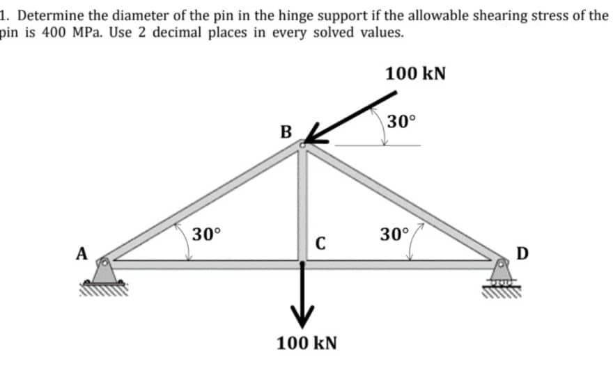1. Determine the diameter of the pin in the hinge support if the allowable shearing stress of the
pin is 400 MPa. Use 2 decimal places in every solved values.
100 kN
30°
30°
30°,
C
A
100 kN
