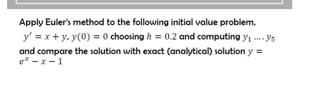 Apply Euler's method to the following initial value problem,
y' = x + y, y(0) = 0 choosing h = 0.2 and computing y1
· Y5
and compare the solution with exact (analytical) solution y =
ex — х — 1
