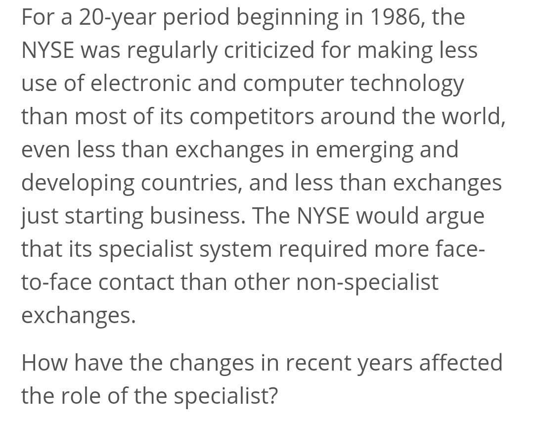 For a 20-year period beginning in 1986, the
NYSE was regularly criticized for making less
use of electronic and computer technology
than most of its competitors around the world,
even less than exchanges in emerging and
developing countries, and less than exchanges
just starting business. The NYSE would argue
that its specialist system required more face-
to-face contact than other non-specialist
exchanges.
How have the changes in recent years affected
the role of the specialist?
