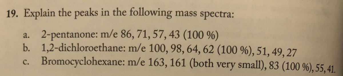 19. Explain the peaks in the following mass spectra:
a. 2-pentanone: m/e 86, 71, 57, 43 (100 %)
b. 1,2-dichloroethane: m/e 100, 98, 64, 62 (100 %), 51, 49, 27
c. Bromocyclohexane: m/e 163, 161 (both very small), 83 (100 %), 55, 41.
