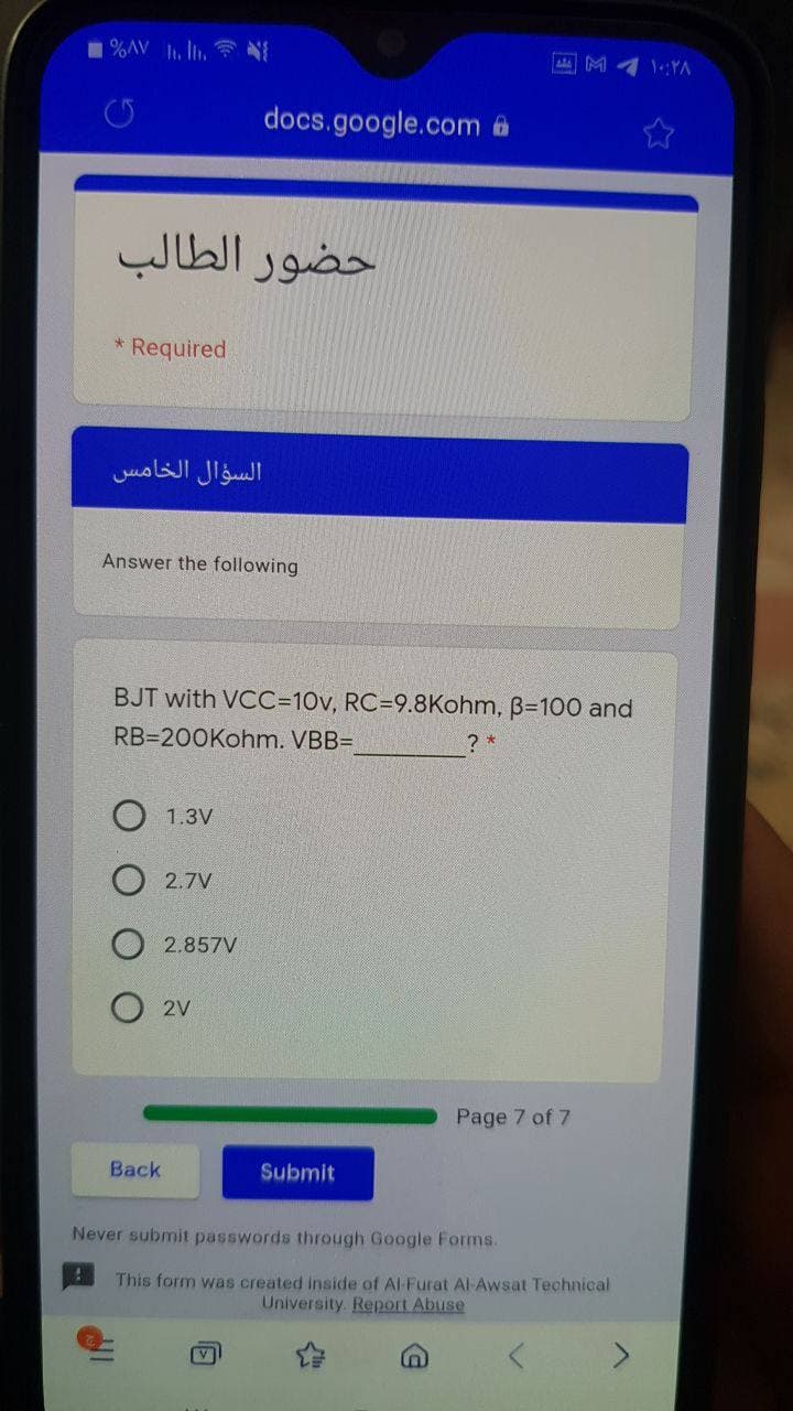 1%AV . Ili. N
M 4 1.:YA
docs.google.com a
حضور الطالب
Required
السؤال الخامس
Answer the following
BJT with VCC=10v, RC=9.8Kohm, B=100 and
RB=200Kohm. VBB=D
? *
O 1.3V
2.7V
2.857V
O 2v
Page 7 of 7
Back
Submit
Never submit passwords through Google Forms.
This form was created inside of Al-Furat Al Awsat Technical
University. Report Abuse
