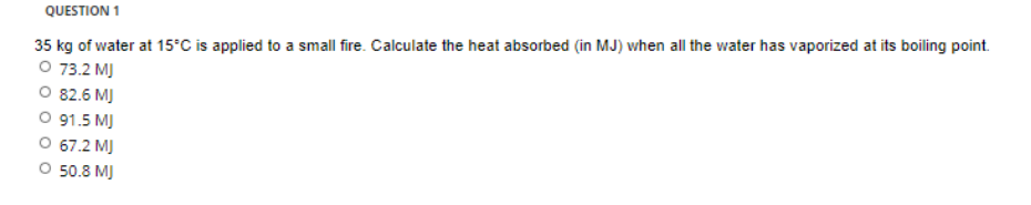 QUESTION 1
35 kg of water at 15°C is applied to a small fire. Calculate the heat absorbed (in MJ) when all the water has vaporized at its boiling point.
O 73.2 MJ
O 82.6 MJ
O 91.5 MJ
O 67.2 MJ
O 50.8 MJ
