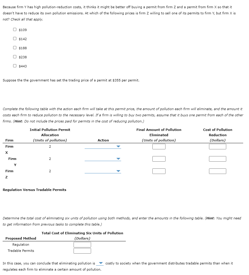 Because firm Y has high pollution-reduction costs, it thinks it might be better off buying a permit from firm Z and a permit from firm X so that it
doesn't have to reduce its own pollution emissions. At which of the following prices is firm Z willing to sell one of its permits to firm Y, but firm X is
not? Check all that apply.
$109
$142
$188
$238
$443
Suppose the the government has set the trading price of a permit at $355 per permit.
Complete the following table with the action each firm will take at this permit price, the amount of pollution each firm will eliminate, and the amount it
costs each firm to reduce pollution to the necessary level. If a firm is willing to buy two permits, assume that it buys one permit from each of the other
firms. (Hint: Do not include the prices paid for permits in the cost of reducing pollution.)
Initial Pollution Permit
Final Amount of Pollution
Cost of Pollution
Allocation
Eliminated
Reduction
Firm
(Units of pollution)
Action
(Units of pollution)
(Dollars)
Firm
2
Firm
Y
Firm
2
Regulation Versus Tradable Permits
Determine the total cost of eliminating six units of pollution using both methods, and enter the amounts in the following table. (Hint: You might need
to get information from previous tasks to complete this table.)
Total Cost of Eliminating Six Units of Pollution
Proposed Method
(Dollars)
Regulation
Tradable Permits
In this case, you can conclude that eliminating pollution is
costly to society when the government distributes tradable permits than when it
regulates each firm to eliminate a certain amount of pollution.
