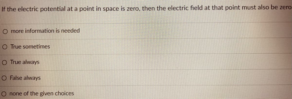 If the electric potential at a point in space is zero, then the electric field at that point must also be zero
O more information is needed
O True sometimes
O True always
O False always
O none of the given choices
