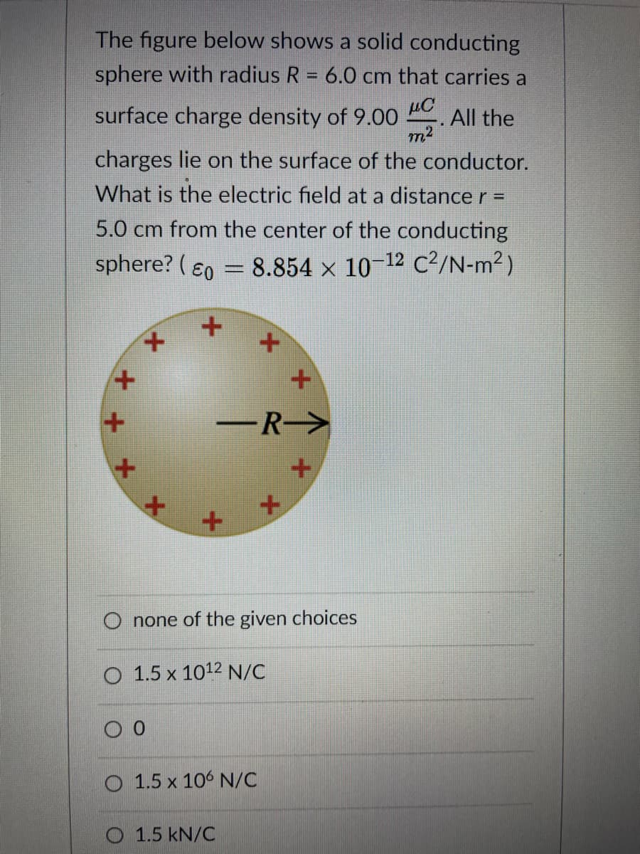 The figure below shows a solid conducting
sphere with radius R = 6.0 cm that carries a
%3D
µC
. All the
m2
surface charge density of 9.00
charges lie on the surface of the conductor.
What is the electric field at a distance r =
5.0 cm from the center of the conducting
sphere? ( ɛ0 = 8.854 x 10-12 C²/N-m²)
-R->
O none of the given choices
O 1.5 x 1012 N/C
O 1.5 x 106 N/C
O 1.5 kN/C
