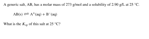A generic salt, AB, has a molar mass of 273 g/mol and a solubility of 2.90 g/L at 25 °C.
AB(s) = A* (aq) + B¯(aq)
What is the Ksp of this salt at 25 °C?

