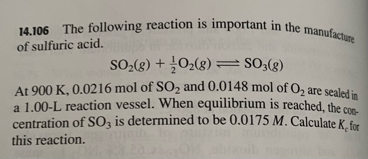 14.106 The following reaction is important in the manufacture
14.106
of sulfuric acid.
SO-(8) + O2(g)=SO3(g)
At 900 K, 0.0216 mol of SO2 and 0.0148 mol of O, are sealed:
a 1.00-L reaction vessel. When equilibrium is reached, the cos
centration of SO, is determined to be 0.0175 M. Calculate K for
this reaction.
