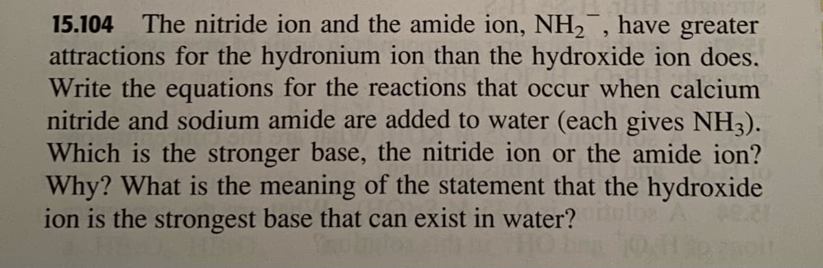 15.104 The nitride ion and the amide ion, NH2, have greater
attractions for the hydronium ion than the hydroxide ion does.
Write the equations for the reactions that occur when calcium
nitride and sodium amide are added to water (each gives NH3).
Which is the stronger base, the nitride ion or the amide ion?
Why? What is the meaning of the statement that the hydroxide
ion is the strongest base that can exist in water? loe
