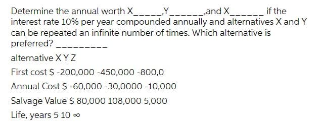 -_ if the
Determine the annual worth X Y and X__
interest rate 10% per year compounded annually and alternatives X and Y
can be repeated an infinite number of times. Which alternative is
preferred?
alternative X Y Z
First cost S -200,000 -450,000 -800,0
Annual Cost $ -60,000 -30,0000 -10,000
Salvage Value S 80,000 108,000 5,000
Life, years 5 10 0
