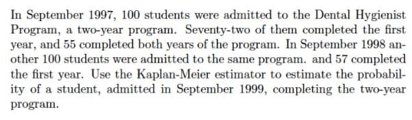 In September 1997, 100 students were admitted to the Dental Hygienist
Program, a two-year program. Seventy-two of them completed the first
year, and 55 completed both years of the program. In September 1998 an-
other 100 students were admitted to the same program. and 57 completed
the first year. Use the Kaplan-Meier estimator to estimate the probabil-
ity of a student, admitted in September 1999, completing the two-year
program.
