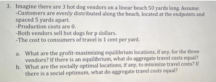 3. Imagine there are 3 hot dog vendors on a linear beach 50 yards long. Assume:
-Customers are evenly distributed along the beach, located at the endpoints and
spaced 5 yards apart.
-Production costs are 0.
-Both vendors sell hot dogs for p dollars.
-The cost to consumers of travel is 1 cent per yard.
a. What are the profit-maximizing equilibrium locations, if any, for the three
vendors? If there is an equilibrium, what do aggregate travel costs equal?
b. What are the socially optimal locations, if any, to minimize travel costs? If
there is a social optimum, what do aggregate travel costs equal?
