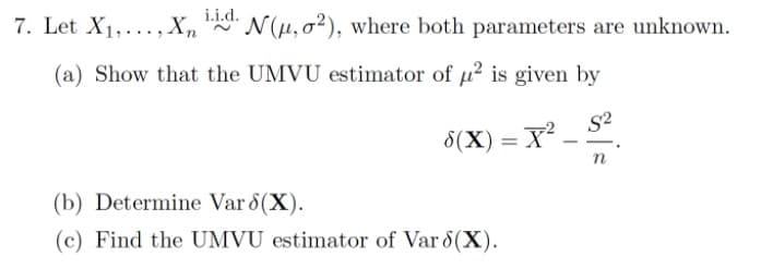 i.i.d.
7. Let X1,..., X, "
N(H,0²), where both parameters are unknown.
(a) Show that the UMVU estimator of u? is given by
S2
8(X) = X
(b) Determine Var 8(X).
(c) Find the UMVU estimator of Var 8(X).
