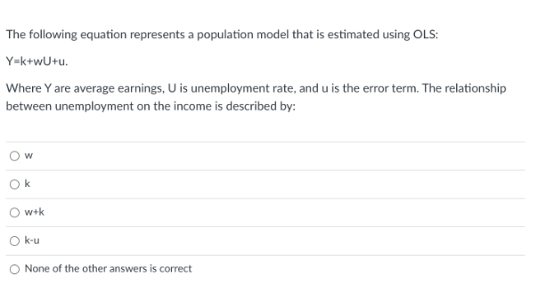 The following equation represents a population model that is estimated using OLS:
Y=k+wU+u.
Where Y are average earnings, U is unemployment rate, and u is the error term. The relationship
between unemployment on the income is described by:
Ok
w+k
k-u
None of the other answers is correct
