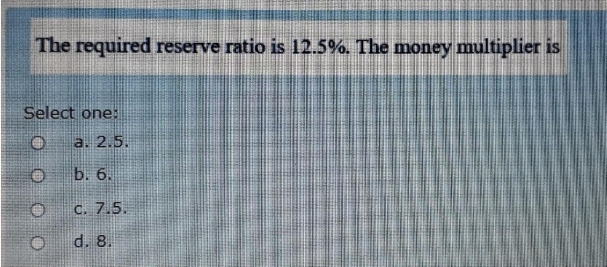 The required reserve ratio is 12.5%. The money multiplier is
Select one:
a. 2.5.
b. 6.
C. 7.5.
d. 8.
