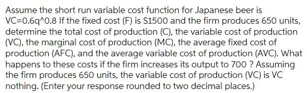 Assume the short run variable cost function for Japanese beer is
VC-0.6q^0.8 If the fixed cost (F) is S1500 and the firm produces 650 units,
determine the total cost of production (C), the variable cost of production
(VC), the marginal cost of production (MC), the average fixed cost of
production (AFC), and the average variable cost of production (AVC). What
happens to these costs if the firm increases its output to 700 ? Assuming
the firm produces 650 units, the variable cost of production (VC) is VC
nothing. (Enter your response rounded to two decimal places.)
