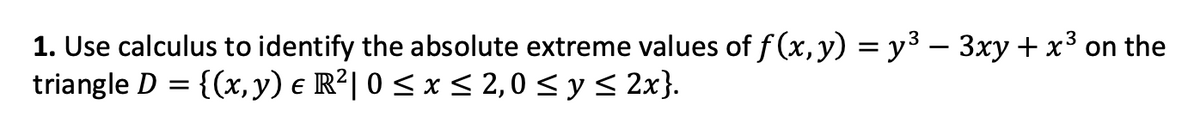 1. Use calculus to identify the absolute extreme values of f(x, y) = y³ − 3xy + x³
on the
triangle D = {(x, y) € R²| 0 ≤ x ≤ 2,0 ≤ y ≤ 2x}.