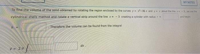 To find the volume of the solid obtained by rotating the region enclosed by the curves y=x2-36 x and y=xabout the line-3, me use the
cylindrical shells method and rotate a vertical strip around the line x = -3 creating a cylinder with radius r
and height
Therefore the volume can be found from the integral
V = 2 T
MY NOTES
dx