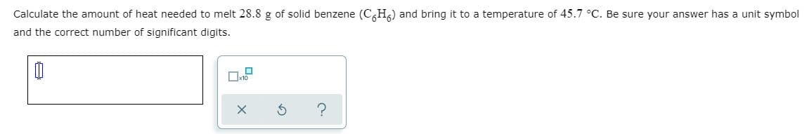 Calculate the amount of heat needed to melt 28.8 g of solid benzene (C,H,) and bring it to a temperature of 45.7 °C. Be sure your answer has a unit symbol
and the correct number of significant digits.
