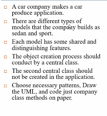 A car company makes a car
produce application.
o There are different types of
models that the company builds as
sedan and sport.
Each model has some shared and
distinguishing features.
o The object creation process should
conduct by a central class.
o The second central class should
not be created in the application.
o Choose necessary patterns, Draw
the UML, and code just company
class methods on paper.

