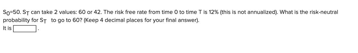 So=50. ST can take 2 values: 60 or 42. The risk free rate from time 0 to time T is 12% (this is not annualized). What is the risk-neutral
probability for ST to go to 60? (Keep 4 decimal places for your final answer).
It is
