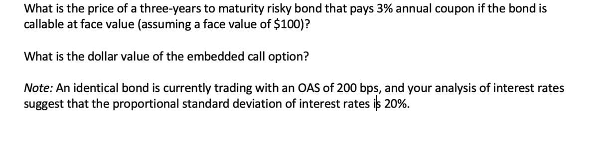 What is the price of a three-years to maturity risky bond that pays 3% annual coupon if the bond is
callable at face value (assuming a face value of $100)?
What is the dollar value of the embedded call option?
Note: An identical bond is currently trading with an OAS of 200 bps, and your analysis of interest rates
suggest that the proportional standard deviation of interest rates is 20%.
