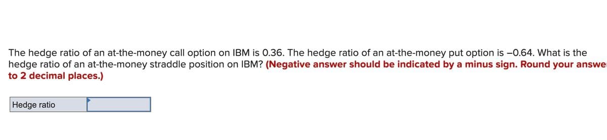 The hedge ratio of an at-the-money call option on IBM is 0.36. The hedge ratio of an at-the-money put option is -0.64. What is the
hedge ratio of an at-the-money straddle position on IBM? (Negative answer should be indicated by a minus sign. Round your answe
to 2 decimal places.)
Hedge ratio
